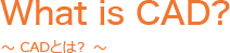 What is CAD? ～ CADとは？ ～